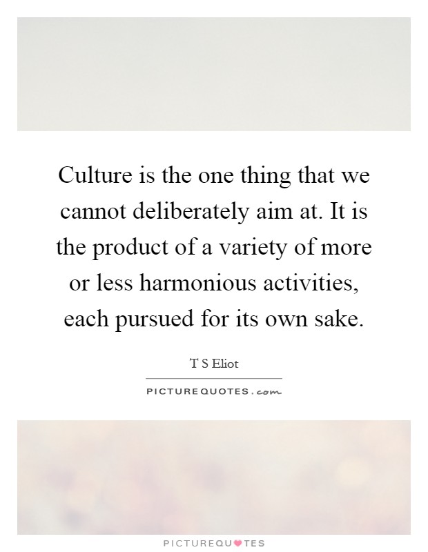 Culture is the one thing that we cannot deliberately aim at. It is the product of a variety of more or less harmonious activities, each pursued for its own sake Picture Quote #1