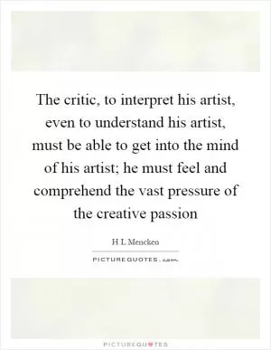 The critic, to interpret his artist, even to understand his artist, must be able to get into the mind of his artist; he must feel and comprehend the vast pressure of the creative passion Picture Quote #1