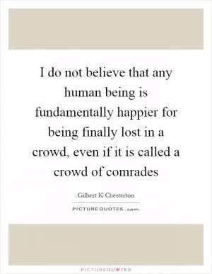 I do not believe that any human being is fundamentally happier for being finally lost in a crowd, even if it is called a crowd of comrades Picture Quote #1