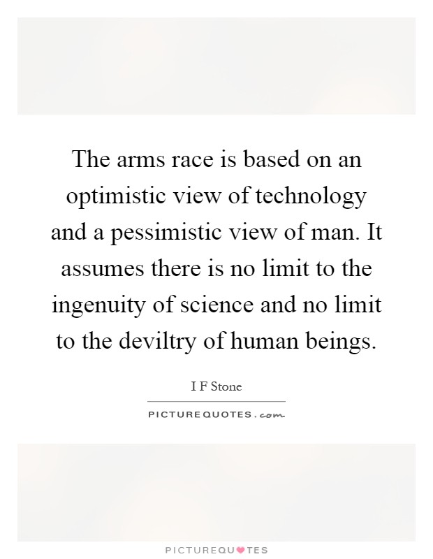 The arms race is based on an optimistic view of technology and a pessimistic view of man. It assumes there is no limit to the ingenuity of science and no limit to the deviltry of human beings Picture Quote #1