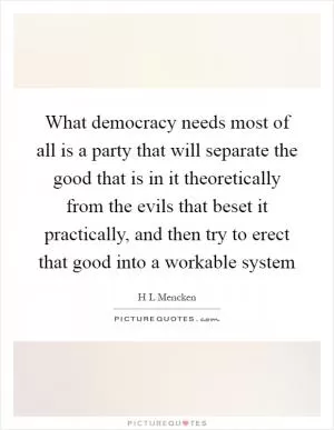 What democracy needs most of all is a party that will separate the good that is in it theoretically from the evils that beset it practically, and then try to erect that good into a workable system Picture Quote #1