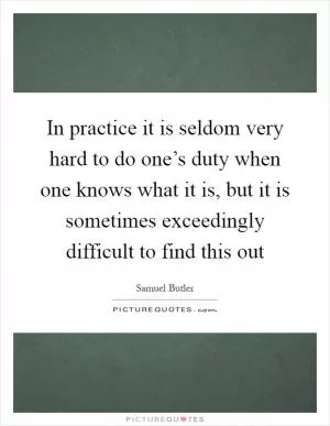 In practice it is seldom very hard to do one’s duty when one knows what it is, but it is sometimes exceedingly difficult to find this out Picture Quote #1