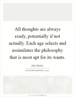 All thoughts are always ready, potentially if not actually. Each age selects and assimilates the philosophy that is most apt for its wants Picture Quote #1