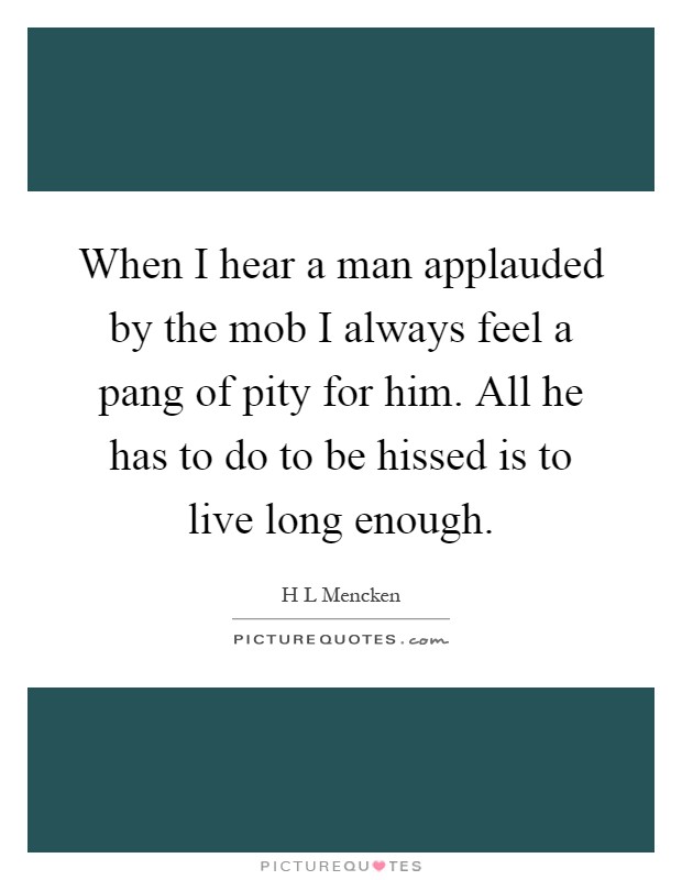 When I hear a man applauded by the mob I always feel a pang of pity for him. All he has to do to be hissed is to live long enough Picture Quote #1