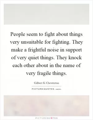 People seem to fight about things very unsuitable for fighting. They make a frightful noise in support of very quiet things. They knock each other about in the name of very fragile things Picture Quote #1