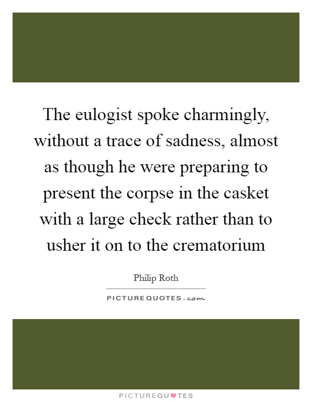 The eulogist spoke charmingly, without a trace of sadness, almost as though he were preparing to present the corpse in the casket with a large check rather than to usher it on to the crematorium Picture Quote #1