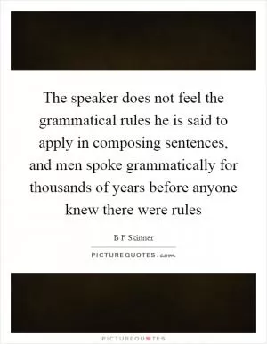 The speaker does not feel the grammatical rules he is said to apply in composing sentences, and men spoke grammatically for thousands of years before anyone knew there were rules Picture Quote #1