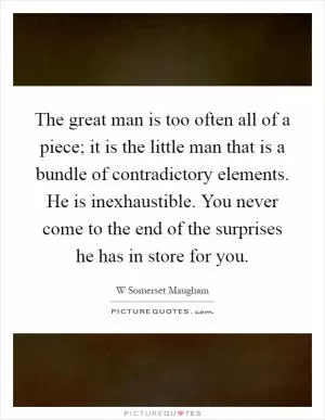 The great man is too often all of a piece; it is the little man that is a bundle of contradictory elements. He is inexhaustible. You never come to the end of the surprises he has in store for you Picture Quote #1