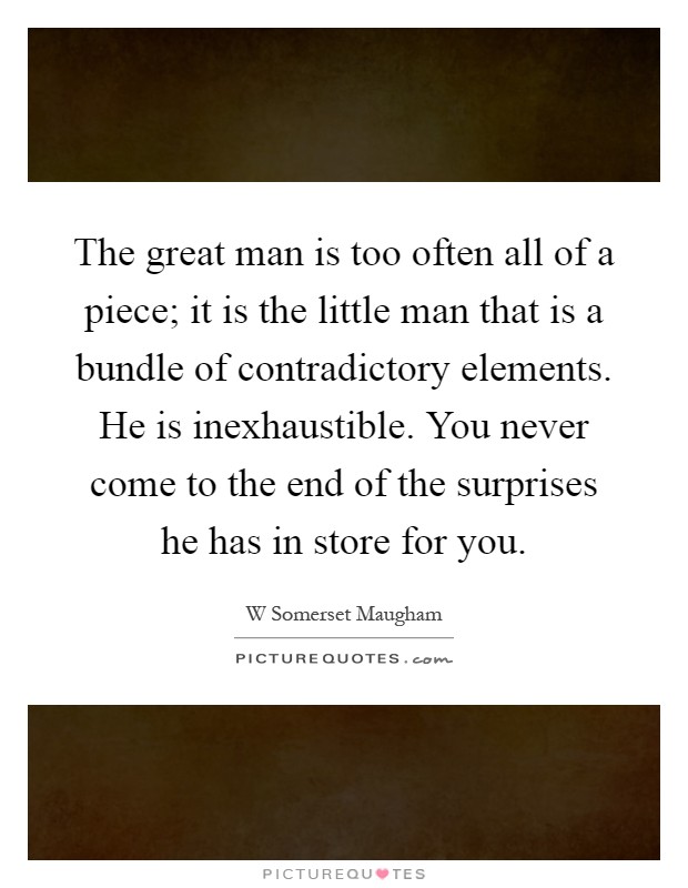 The great man is too often all of a piece; it is the little man that is a bundle of contradictory elements. He is inexhaustible. You never come to the end of the surprises he has in store for you Picture Quote #1
