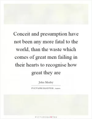 Conceit and presumption have not been any more fatal to the world, than the waste which comes of great men failing in their hearts to recognise how great they are Picture Quote #1