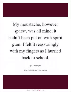 My moustache, however sparse, was all mine; it hadn’t been put on with spirit gum. I felt it reassuringly with my fingers as I hurried back to school Picture Quote #1