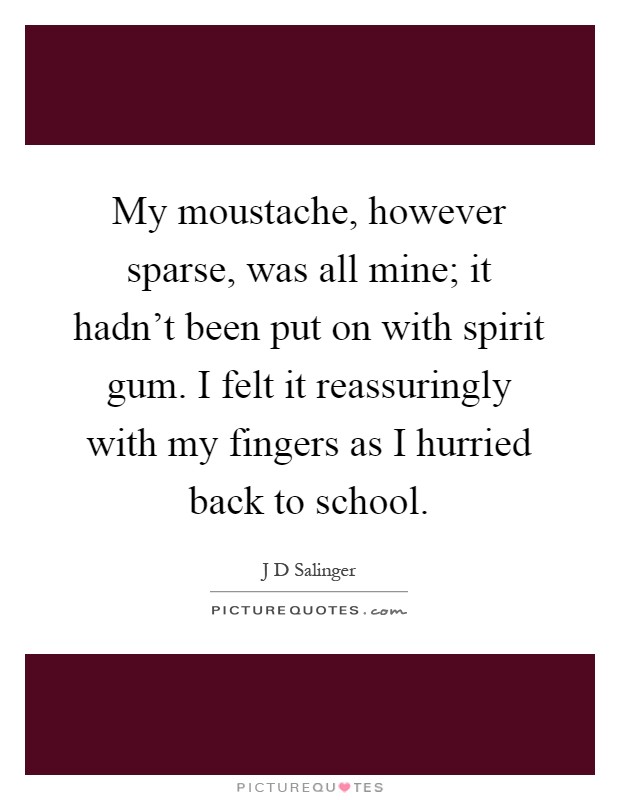 My moustache, however sparse, was all mine; it hadn't been put on with spirit gum. I felt it reassuringly with my fingers as I hurried back to school Picture Quote #1
