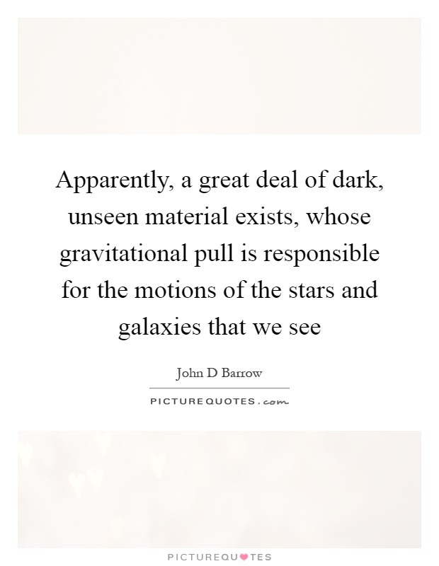 Apparently, a great deal of dark, unseen material exists, whose gravitational pull is responsible for the motions of the stars and galaxies that we see Picture Quote #1