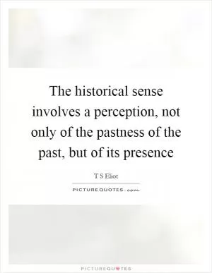 The historical sense involves a perception, not only of the pastness of the past, but of its presence Picture Quote #1