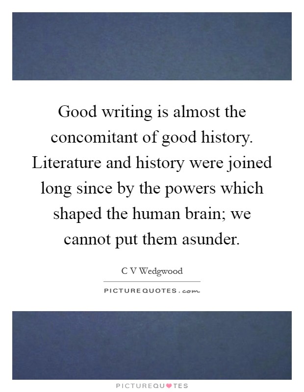 Good writing is almost the concomitant of good history. Literature and history were joined long since by the powers which shaped the human brain; we cannot put them asunder Picture Quote #1