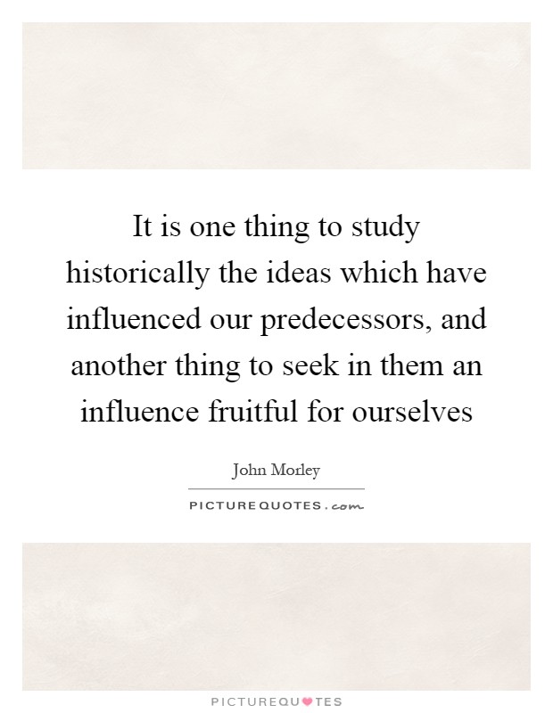 It is one thing to study historically the ideas which have influenced our predecessors, and another thing to seek in them an influence fruitful for ourselves Picture Quote #1