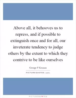 Above all, it behooves us to repress, and if possible to extinguish once and for all, our inveterate tendency to judge others by the extent to which they contrive to be like ourselves Picture Quote #1