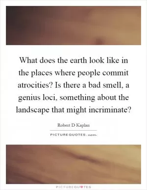 What does the earth look like in the places where people commit atrocities? Is there a bad smell, a genius loci, something about the landscape that might incriminate? Picture Quote #1