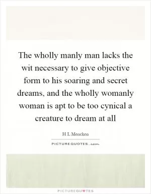 The wholly manly man lacks the wit necessary to give objective form to his soaring and secret dreams, and the wholly womanly woman is apt to be too cynical a creature to dream at all Picture Quote #1