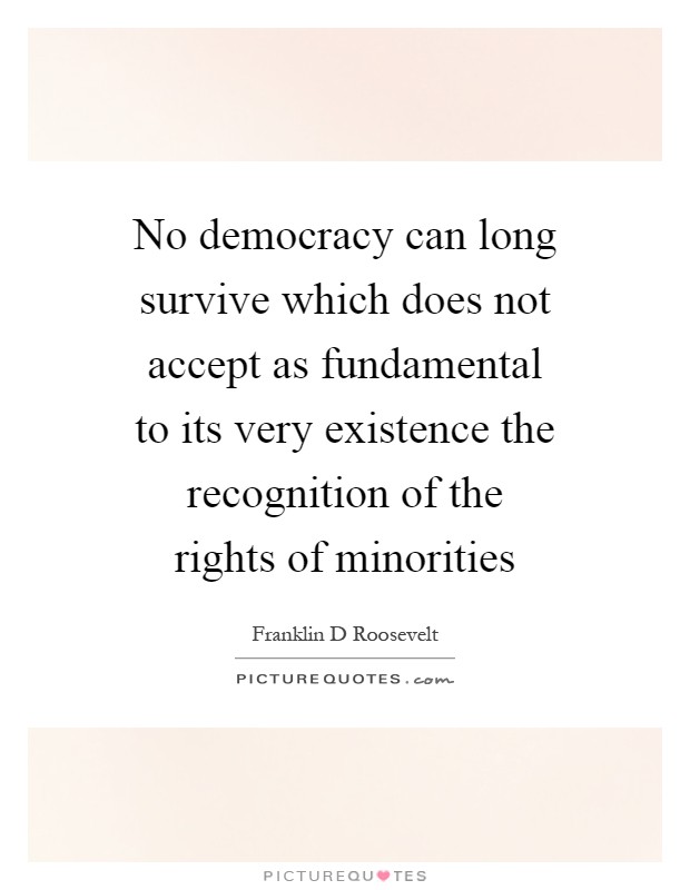 No democracy can long survive which does not accept as fundamental to its very existence the recognition of the rights of minorities Picture Quote #1
