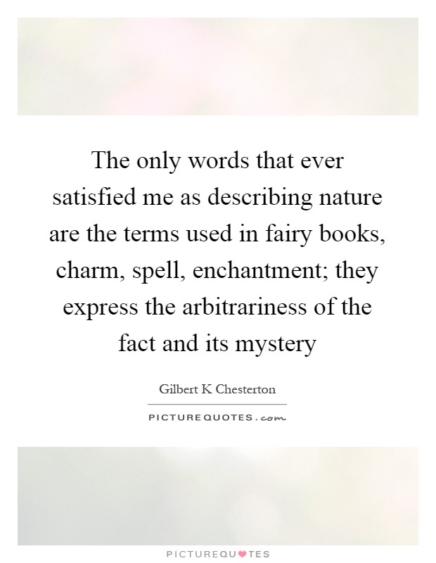 The only words that ever satisfied me as describing nature are the terms used in fairy books, charm, spell, enchantment; they express the arbitrariness of the fact and its mystery Picture Quote #1