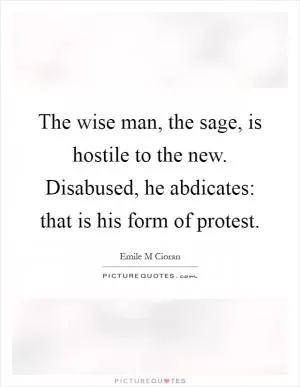 The wise man, the sage, is hostile to the new. Disabused, he abdicates: that is his form of protest Picture Quote #1