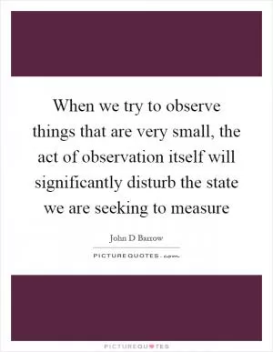 When we try to observe things that are very small, the act of observation itself will significantly disturb the state we are seeking to measure Picture Quote #1