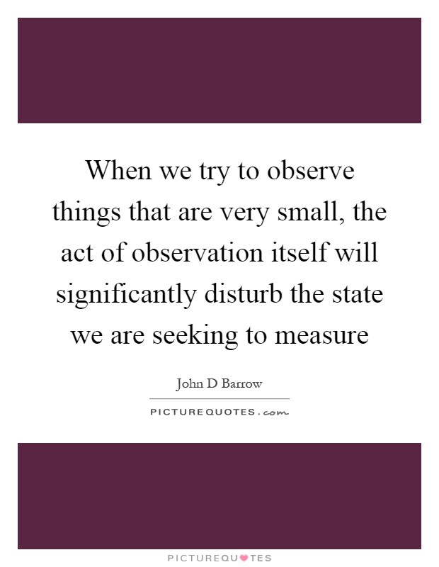 When we try to observe things that are very small, the act of observation itself will significantly disturb the state we are seeking to measure Picture Quote #1