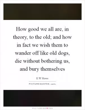 How good we all are, in theory, to the old; and how in fact we wish them to wander off like old dogs, die without bothering us, and bury themselves Picture Quote #1