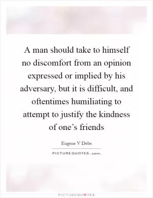 A man should take to himself no discomfort from an opinion expressed or implied by his adversary, but it is difficult, and oftentimes humiliating to attempt to justify the kindness of one’s friends Picture Quote #1