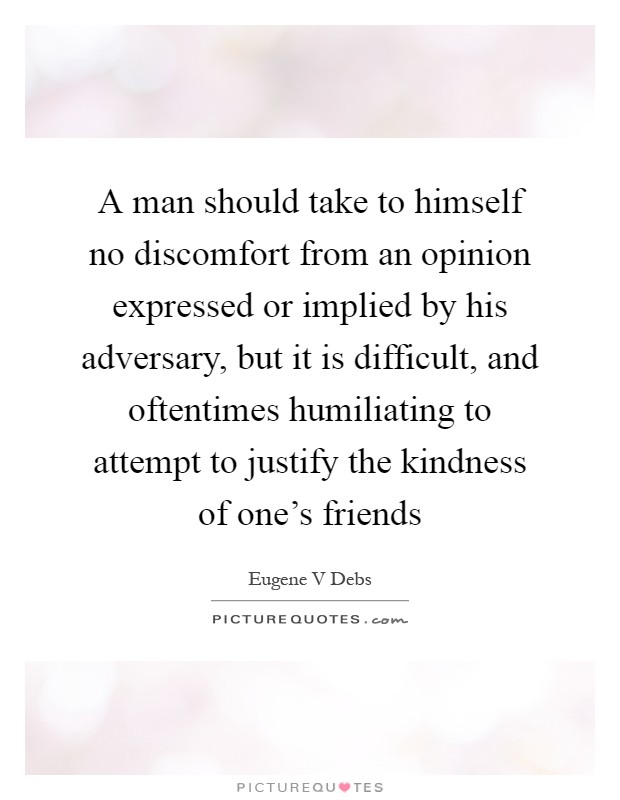 A man should take to himself no discomfort from an opinion expressed or implied by his adversary, but it is difficult, and oftentimes humiliating to attempt to justify the kindness of one's friends Picture Quote #1