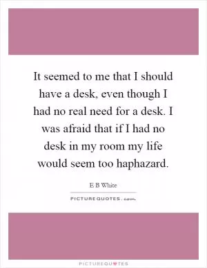 It seemed to me that I should have a desk, even though I had no real need for a desk. I was afraid that if I had no desk in my room my life would seem too haphazard Picture Quote #1