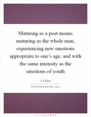 Maturing as a poet means maturing as the whole man, experiencing new emotions appropriate to one’s age, and with the same intensity as the emotions of youth Picture Quote #1