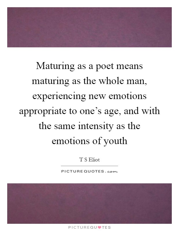 Maturing as a poet means maturing as the whole man, experiencing new emotions appropriate to one's age, and with the same intensity as the emotions of youth Picture Quote #1