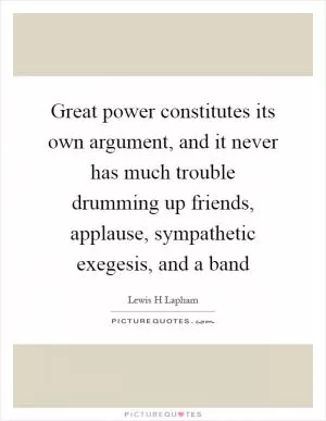 Great power constitutes its own argument, and it never has much trouble drumming up friends, applause, sympathetic exegesis, and a band Picture Quote #1