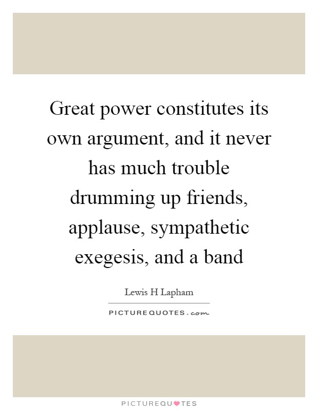 Great power constitutes its own argument, and it never has much trouble drumming up friends, applause, sympathetic exegesis, and a band Picture Quote #1