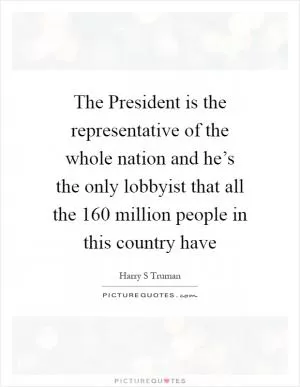 The President is the representative of the whole nation and he’s the only lobbyist that all the 160 million people in this country have Picture Quote #1
