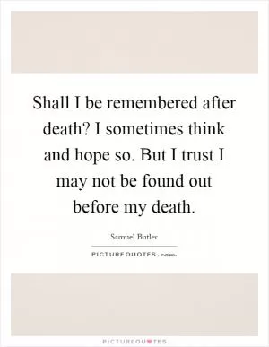 Shall I be remembered after death? I sometimes think and hope so. But I trust I may not be found out before my death Picture Quote #1