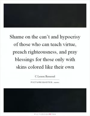 Shame on the can’t and hypocrisy of those who can teach virtue, preach righteousness, and pray blessings for those only with skins colored like their own Picture Quote #1