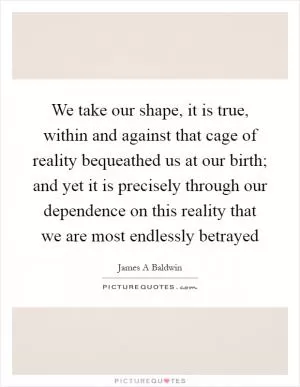 We take our shape, it is true, within and against that cage of reality bequeathed us at our birth; and yet it is precisely through our dependence on this reality that we are most endlessly betrayed Picture Quote #1