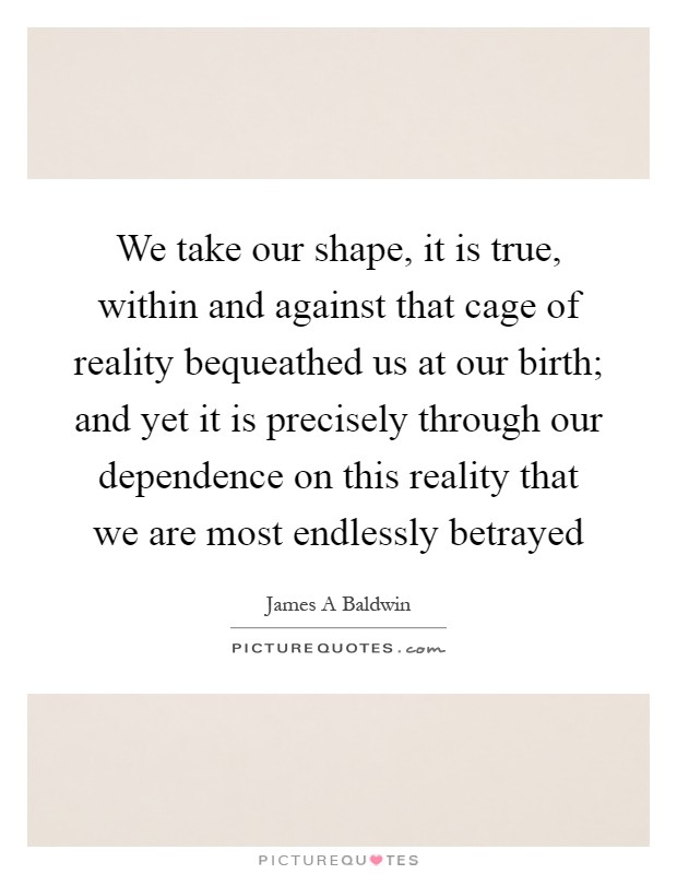 We take our shape, it is true, within and against that cage of reality bequeathed us at our birth; and yet it is precisely through our dependence on this reality that we are most endlessly betrayed Picture Quote #1