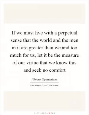 If we must live with a perpetual sense that the world and the men in it are greater than we and too much for us, let it be the measure of our virtue that we know this and seek no comfort Picture Quote #1