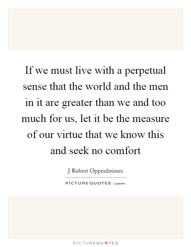 If we must live with a perpetual sense that the world and the men in it are greater than we and too much for us, let it be the measure of our virtue that we know this and seek no comfort Picture Quote #1