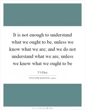 It is not enough to understand what we ought to be, unless we know what we are; and we do not understand what we are, unless we know what we ought to be Picture Quote #1