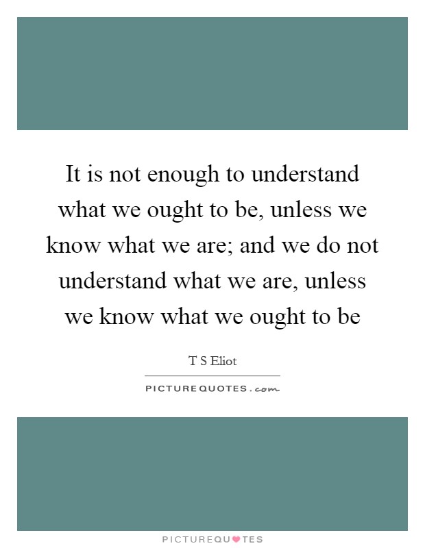 It is not enough to understand what we ought to be, unless we know what we are; and we do not understand what we are, unless we know what we ought to be Picture Quote #1