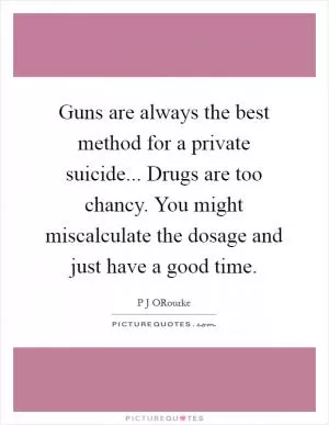 Guns are always the best method for a private suicide... Drugs are too chancy. You might miscalculate the dosage and just have a good time Picture Quote #1