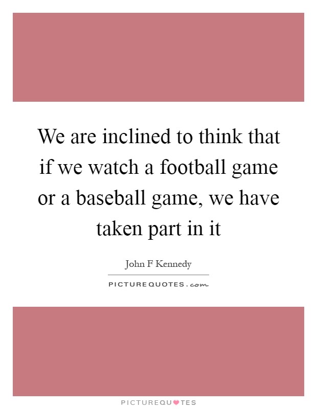 We are inclined to think that if we watch a football game or a baseball game, we have taken part in it Picture Quote #1
