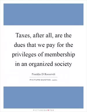 Taxes, after all, are the dues that we pay for the privileges of membership in an organized society Picture Quote #1