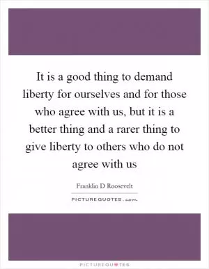 It is a good thing to demand liberty for ourselves and for those who agree with us, but it is a better thing and a rarer thing to give liberty to others who do not agree with us Picture Quote #1