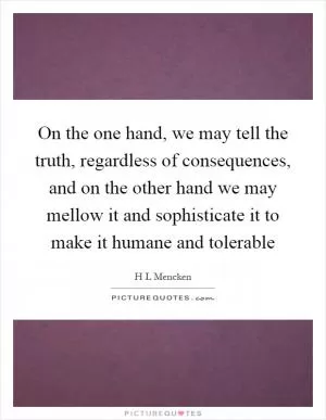 On the one hand, we may tell the truth, regardless of consequences, and on the other hand we may mellow it and sophisticate it to make it humane and tolerable Picture Quote #1